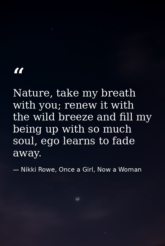 Nature, take my breath with you; renew it with the wild breeze and fill my being up with so much soul, ego learns to fad — Nikki Rowe, Once a Girl, Now a Woman