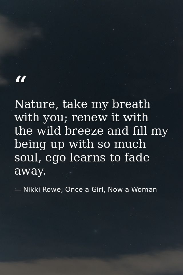 Nature, take my breath with you; renew it with the wild breeze and fill my being up with so much soul, ego learns to fad — Nikki Rowe, Once a Girl, Now a Woman