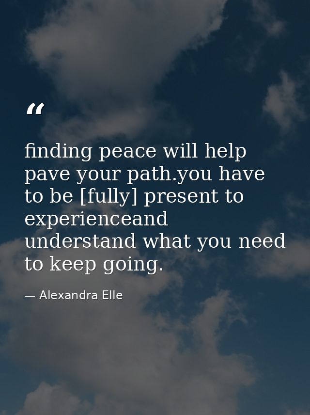 finding peace will help pave your path.you have to be [fully] present to experienceand understand what you need to keep  — Alexandra Elle
