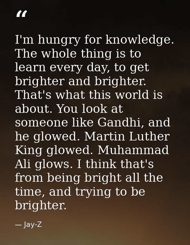 I'm hungry for knowledge. The whole thing is to learn every day, to get brighter and brighter. That's what this world is — Jay-Z