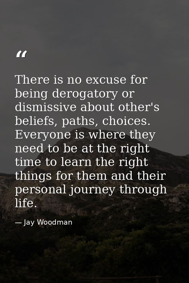 There is no excuse for being derogatory or dismissive about other's beliefs, paths, choices. Everyone is where they need — Jay Woodman