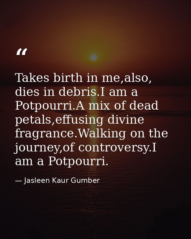 Takes birth in me,also, dies in debris.I am a Potpourri.A mix of dead petals,effusing divine fragrance.Walking on the jo — Jasleen Kaur Gumber