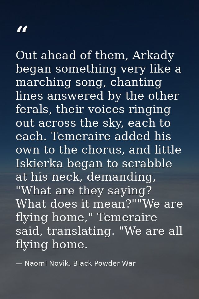 Out ahead of them, Arkady began something very like a marching song, chanting lines answered by the other ferals, their  — Naomi Novik, Black Powder War