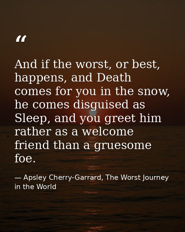 And if the worst, or best, happens, and Death comes for you in the snow, he comes disguised as Sleep, and you greet him  — Apsley Cherry-Garrard, The Worst Journey in the World