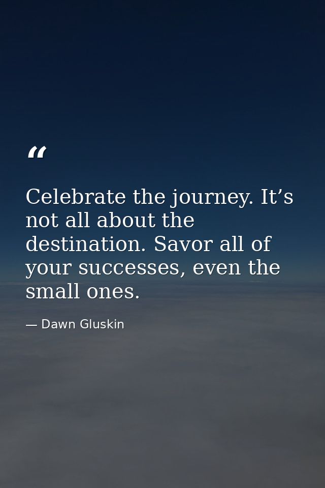 Celebrate the journey. It’s not all about the destination. Savor all of your successes, even the small ones. — Dawn Gluskin