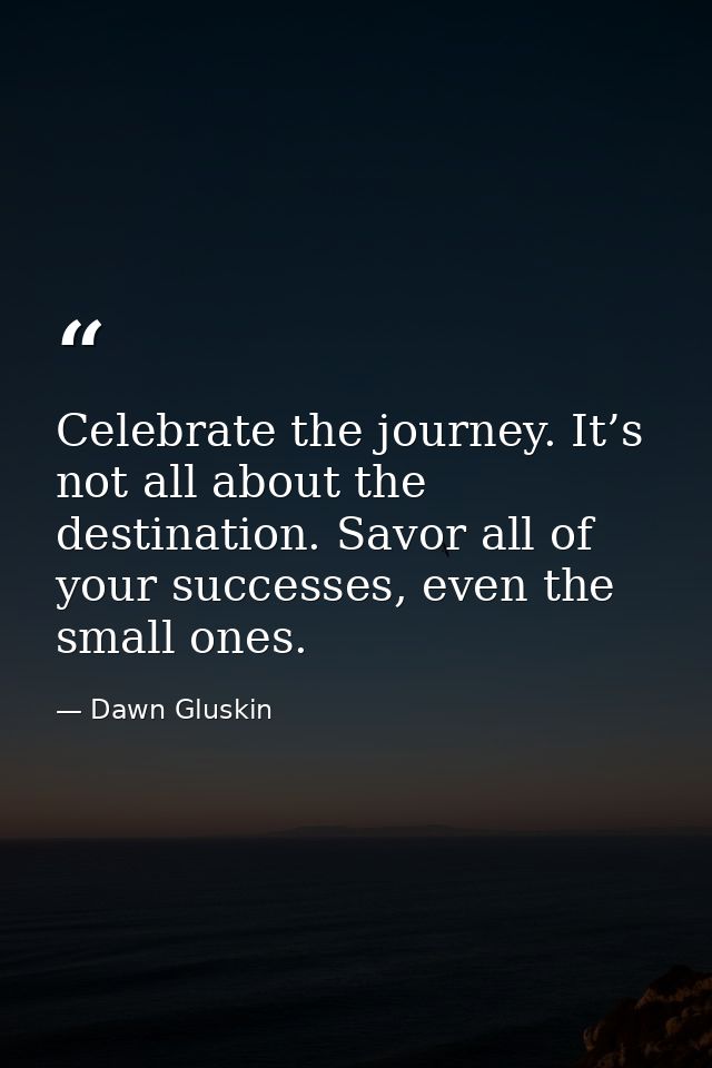 Celebrate the journey. It’s not all about the destination. Savor all of your successes, even the small ones. — Dawn Gluskin