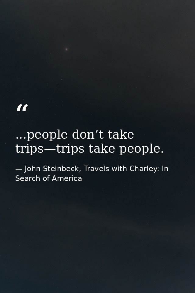 ...people don’t take trips—trips take people. — John Steinbeck, Travels with Charley: In Search of America