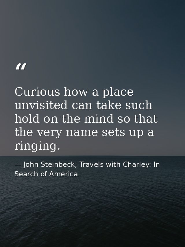 Curious how a place unvisited can take such hold on the mind so that the very name sets up a ringing. — John Steinbeck, Travels with Charley: In Search of America