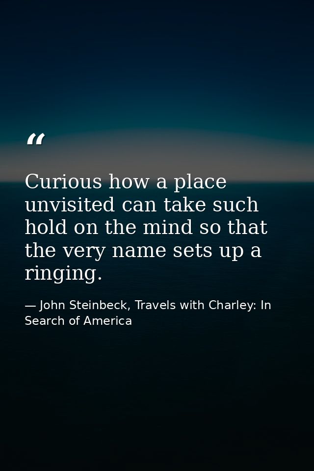 Curious how a place unvisited can take such hold on the mind so that the very name sets up a ringing. — John Steinbeck, Travels with Charley: In Search of America