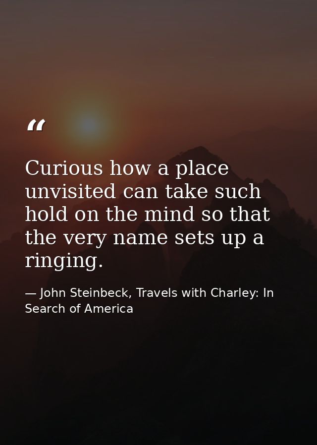 Curious how a place unvisited can take such hold on the mind so that the very name sets up a ringing. — John Steinbeck, Travels with Charley: In Search of America