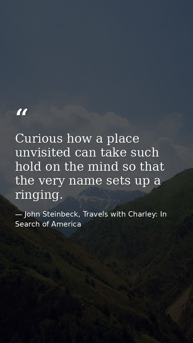 Curious how a place unvisited can take such hold on the mind so that the very name sets up a ringing. — John Steinbeck, Travels with Charley: In Search of America