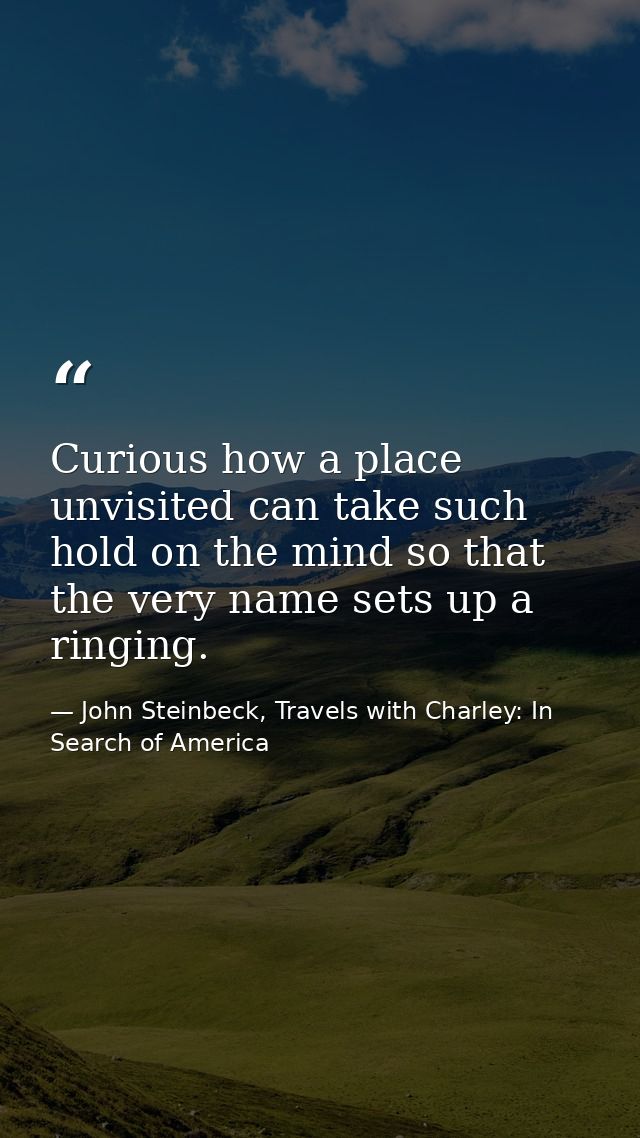 Curious how a place unvisited can take such hold on the mind so that the very name sets up a ringing. — John Steinbeck, Travels with Charley: In Search of America