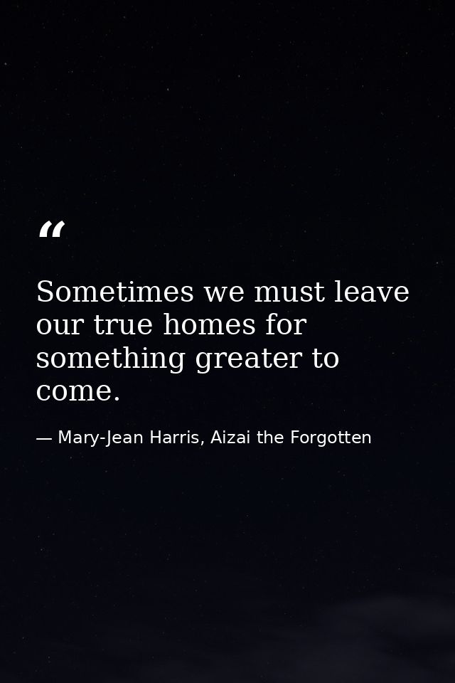 Sometimes we must leave our true homes for something greater to come. — Mary-Jean Harris, Aizai the Forgotten
