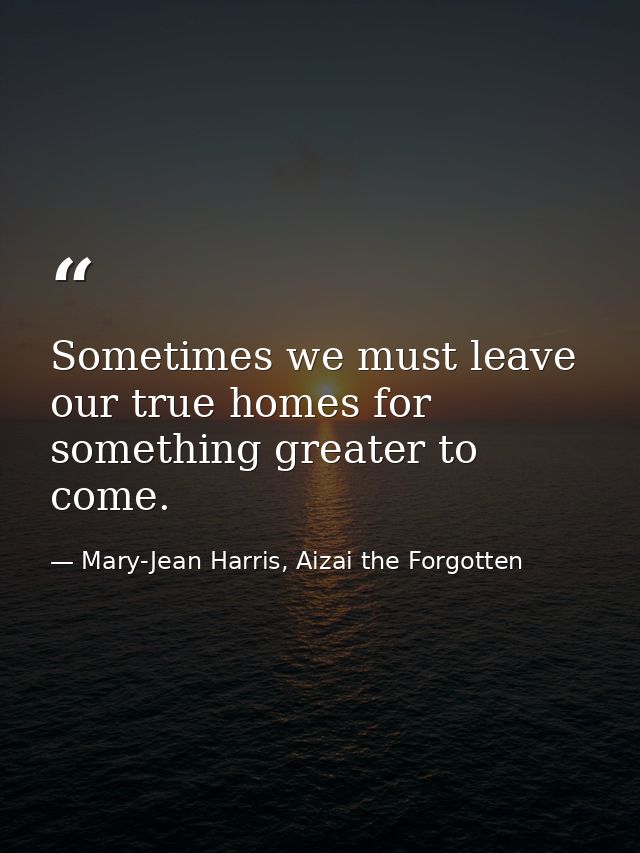 Sometimes we must leave our true homes for something greater to come. — Mary-Jean Harris, Aizai the Forgotten
