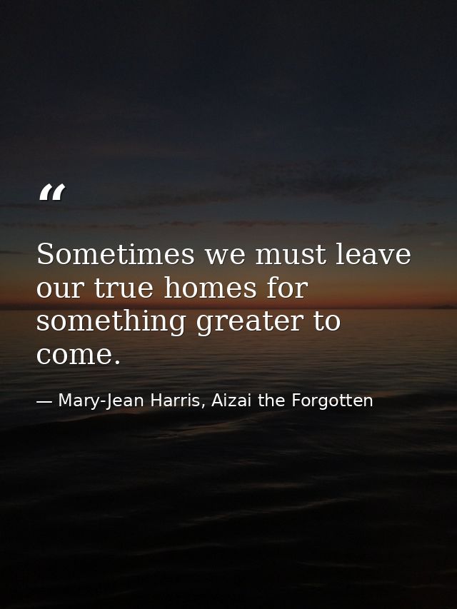 Sometimes we must leave our true homes for something greater to come. — Mary-Jean Harris, Aizai the Forgotten