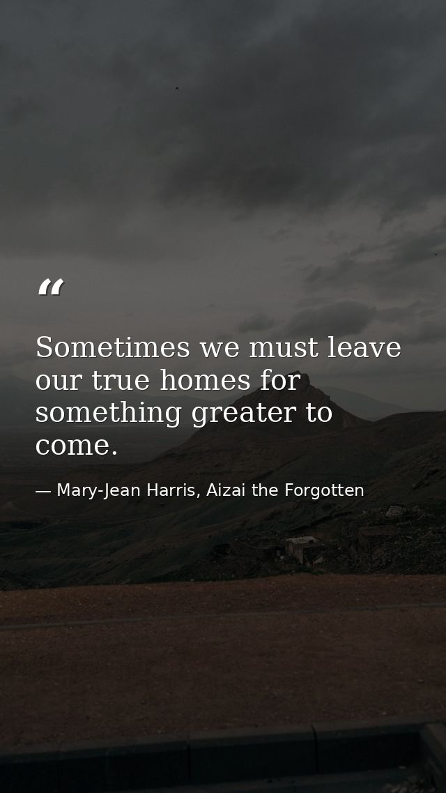 Sometimes we must leave our true homes for something greater to come. — Mary-Jean Harris, Aizai the Forgotten