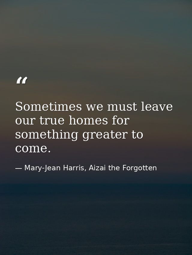 Sometimes we must leave our true homes for something greater to come. — Mary-Jean Harris, Aizai the Forgotten