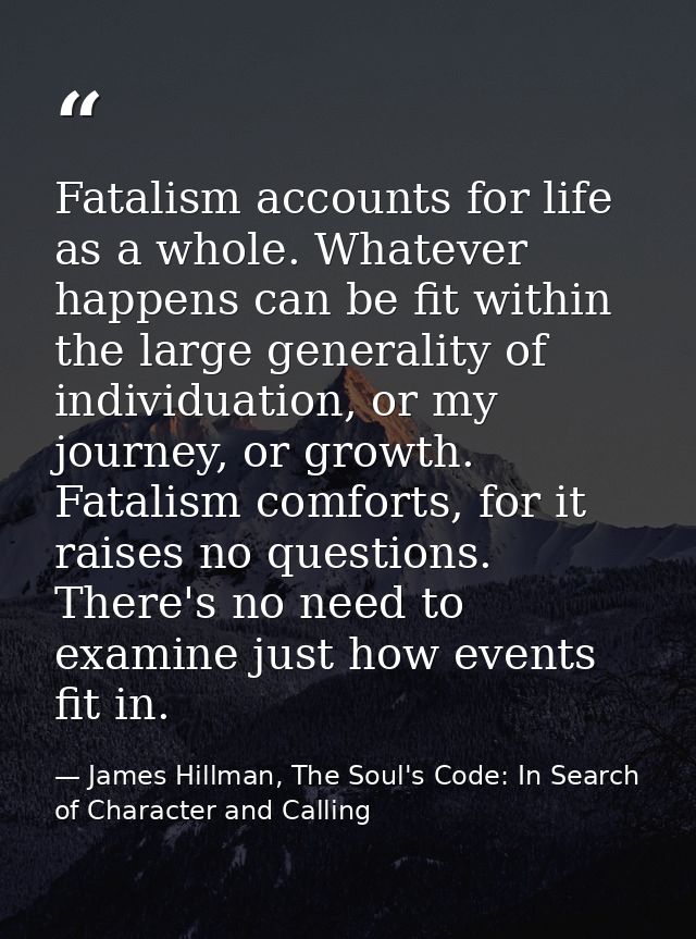 Fatalism accounts for life as a whole. Whatever happens can be fit within the large generality of individuation, or my j — James Hillman, The Soul's Code: In Search of Character and Calling