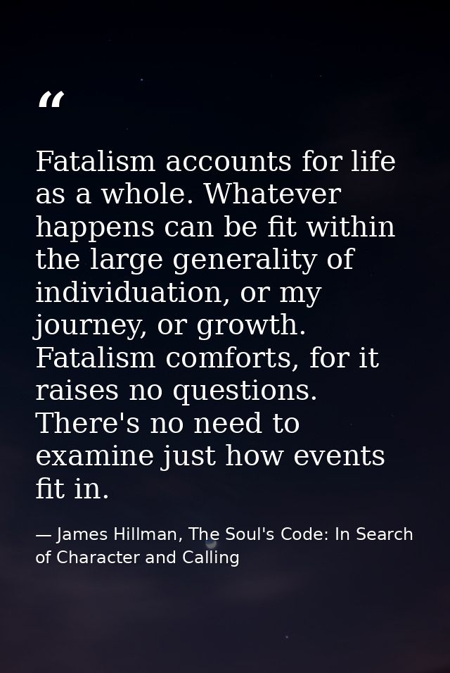 Fatalism accounts for life as a whole. Whatever happens can be fit within the large generality of individuation, or my j — James Hillman, The Soul's Code: In Search of Character and Calling