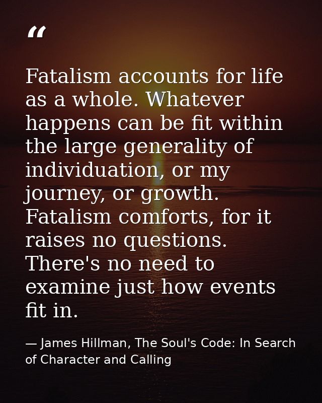 Fatalism accounts for life as a whole. Whatever happens can be fit within the large generality of individuation, or my j — James Hillman, The Soul's Code: In Search of Character and Calling