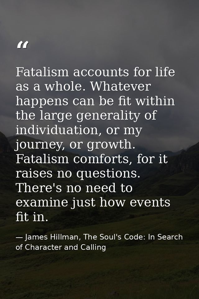 Fatalism accounts for life as a whole. Whatever happens can be fit within the large generality of individuation, or my j — James Hillman, The Soul's Code: In Search of Character and Calling