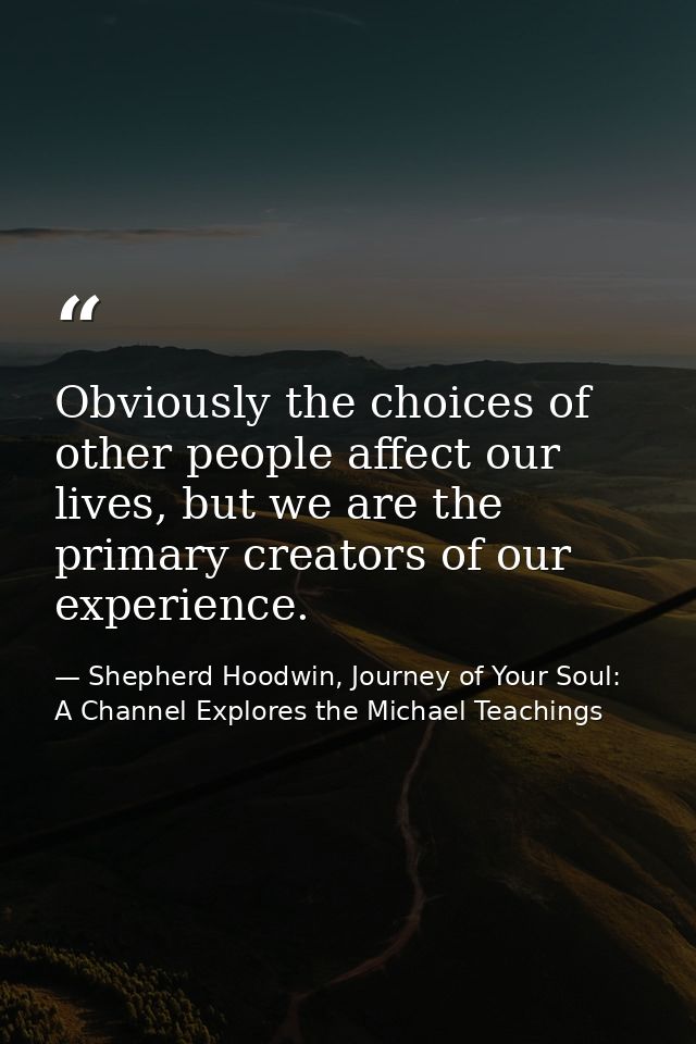 Obviously the choices of other people affect our lives, but we are the primary creators of our experience. — Shepherd Hoodwin, Journey of Your Soul: A Channel Explores the Michael Teachings