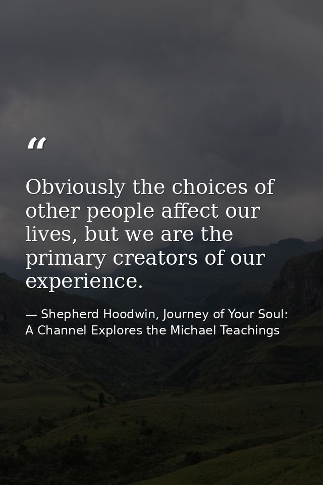 Obviously the choices of other people affect our lives, but we are the primary creators of our experience. — Shepherd Hoodwin, Journey of Your Soul: A Channel Explores the Michael Teachings