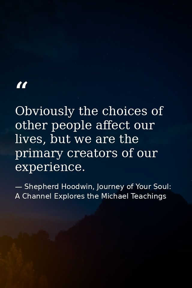 Obviously the choices of other people affect our lives, but we are the primary creators of our experience. — Shepherd Hoodwin, Journey of Your Soul: A Channel Explores the Michael Teachings