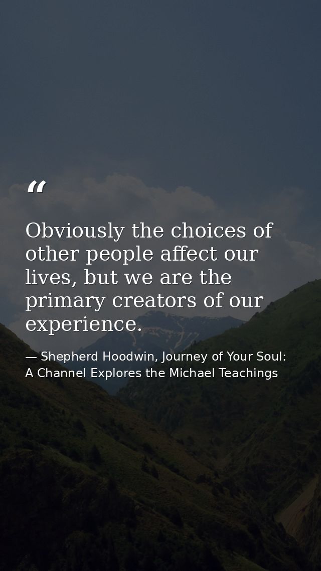 Obviously the choices of other people affect our lives, but we are the primary creators of our experience. — Shepherd Hoodwin, Journey of Your Soul: A Channel Explores the Michael Teachings