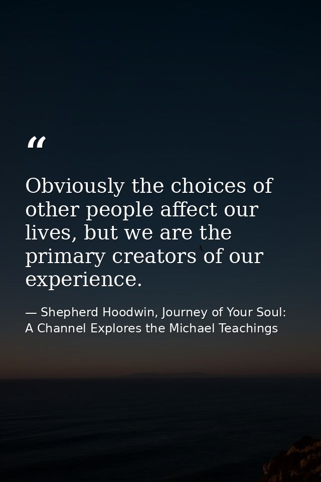 Obviously the choices of other people affect our lives, but we are the primary creators of our experience. — Shepherd Hoodwin, Journey of Your Soul: A Channel Explores the Michael Teachings