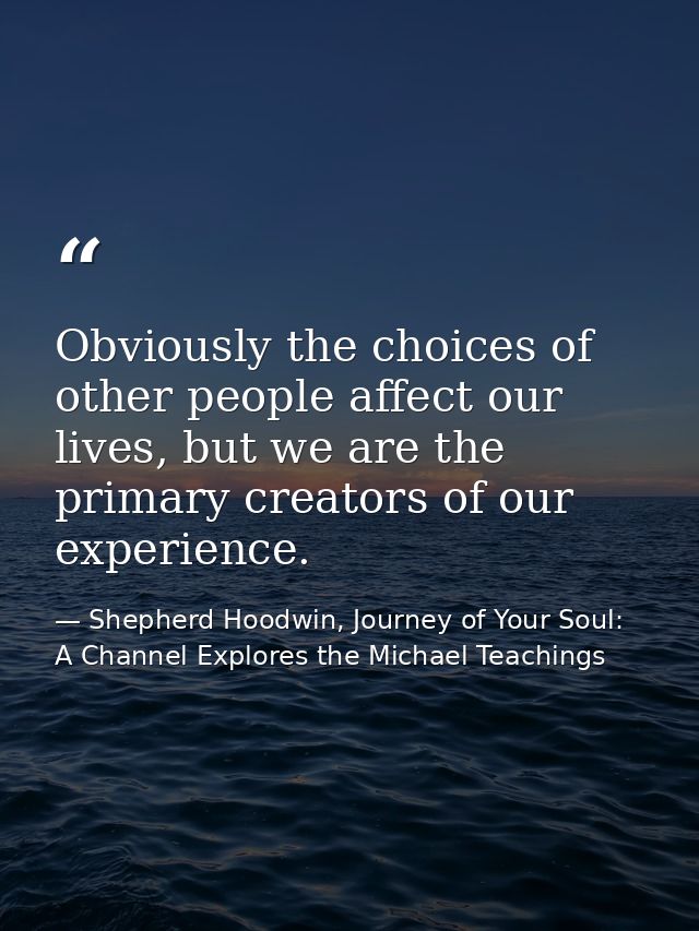 Obviously the choices of other people affect our lives, but we are the primary creators of our experience. — Shepherd Hoodwin, Journey of Your Soul: A Channel Explores the Michael Teachings