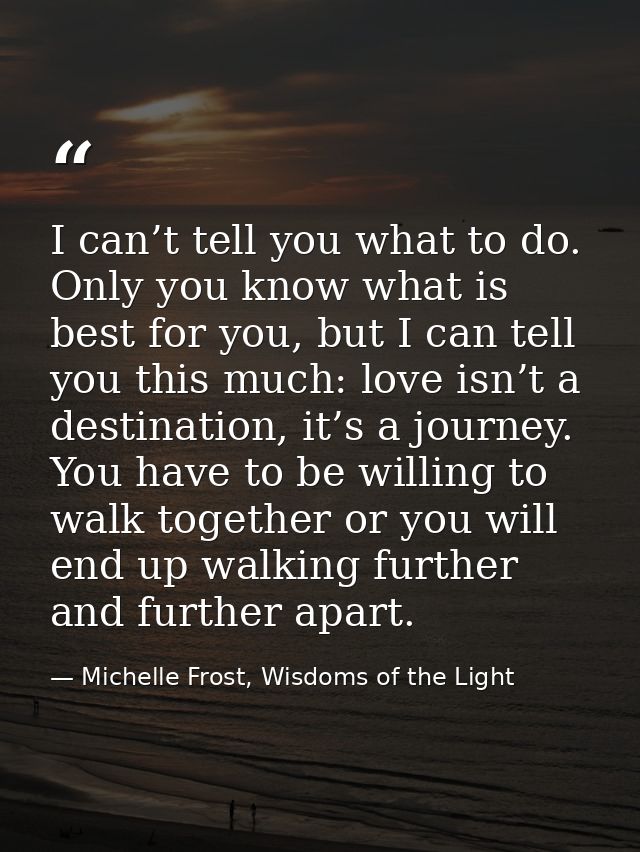 I can’t tell you what to do. Only you know what is best for you, but I can tell you this much: love isn’t a destination, — Michelle Frost, Wisdoms of the Light