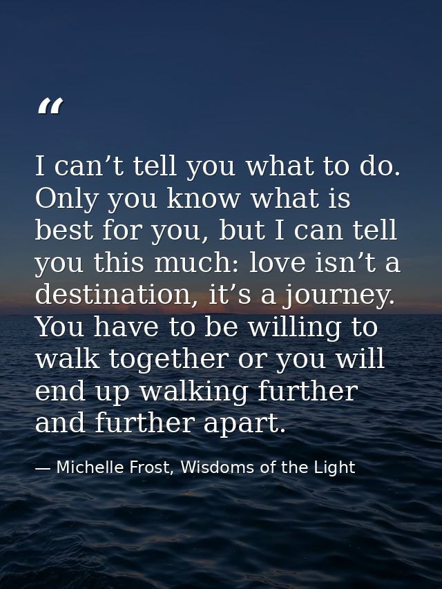 I can’t tell you what to do. Only you know what is best for you, but I can tell you this much: love isn’t a destination, — Michelle Frost, Wisdoms of the Light