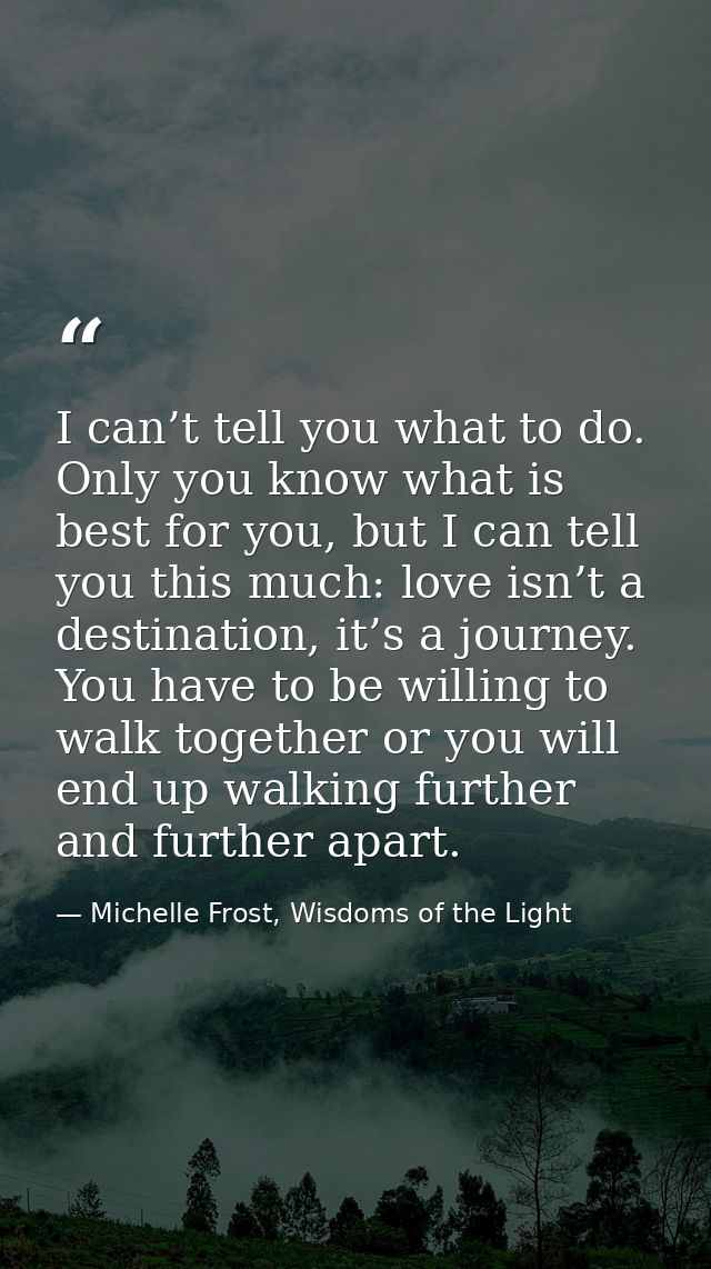 I can’t tell you what to do. Only you know what is best for you, but I can tell you this much: love isn’t a destination, — Michelle Frost, Wisdoms of the Light