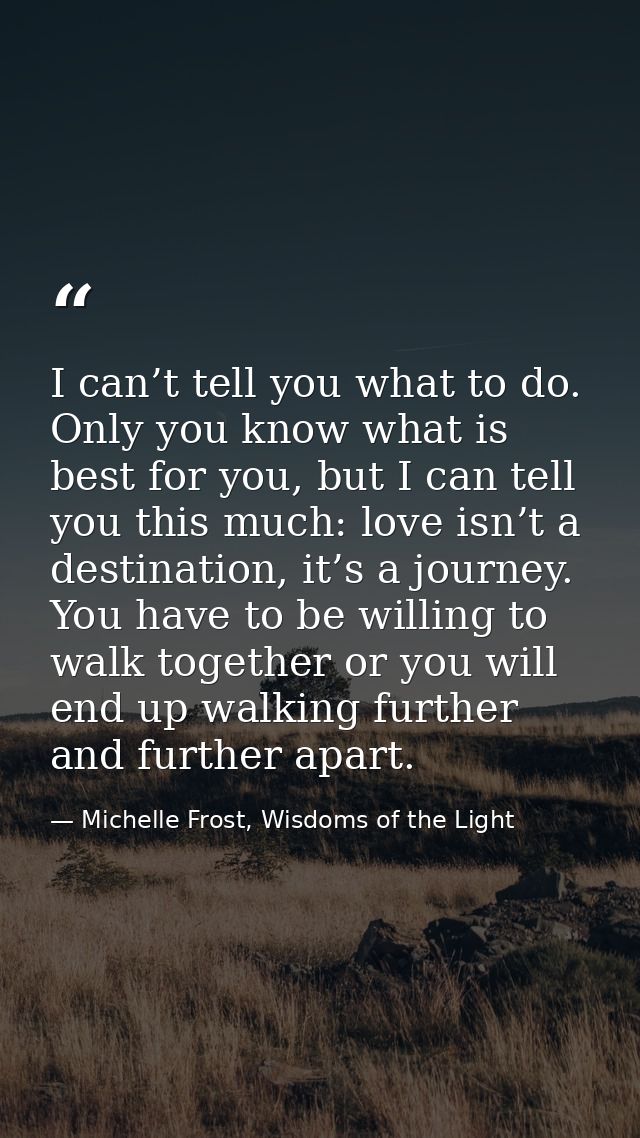 I can’t tell you what to do. Only you know what is best for you, but I can tell you this much: love isn’t a destination, — Michelle Frost, Wisdoms of the Light