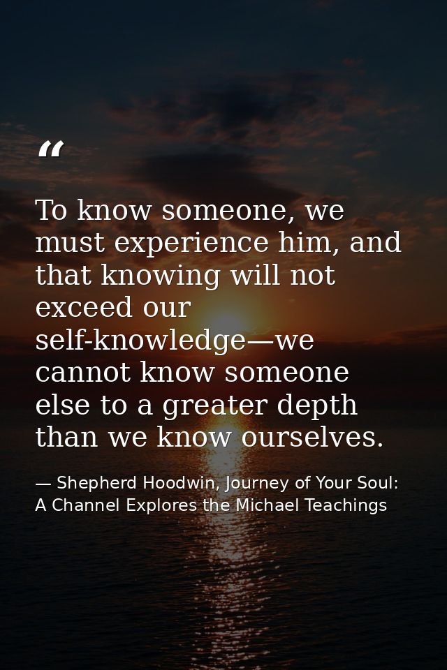 To know someone, we must experience him, and that knowing will not exceed our self-knowledge—we cannot know someone else — Shepherd Hoodwin, Journey of Your Soul: A Channel Explores the Michael Teachings