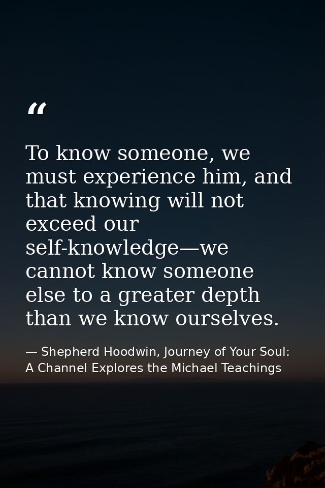 To know someone, we must experience him, and that knowing will not exceed our self-knowledge—we cannot know someone else — Shepherd Hoodwin, Journey of Your Soul: A Channel Explores the Michael Teachings