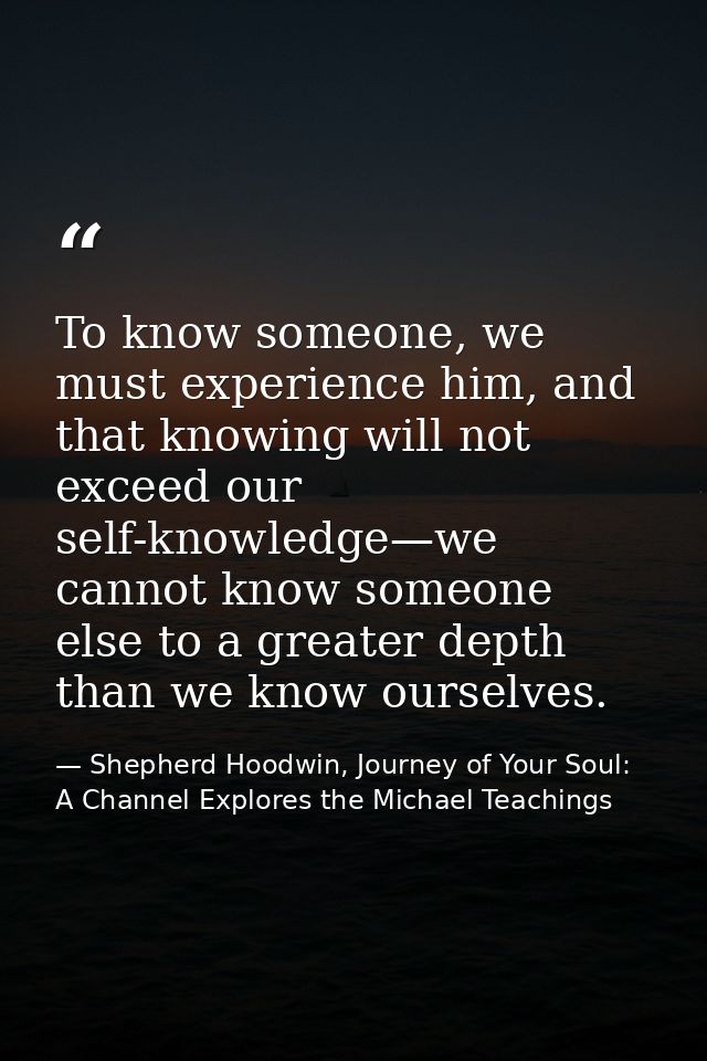 To know someone, we must experience him, and that knowing will not exceed our self-knowledge—we cannot know someone else — Shepherd Hoodwin, Journey of Your Soul: A Channel Explores the Michael Teachings
