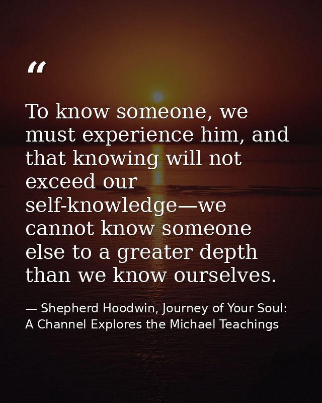 To know someone, we must experience him, and that knowing will not exceed our self-knowledge—we cannot know someone else — Shepherd Hoodwin, Journey of Your Soul: A Channel Explores the Michael Teachings