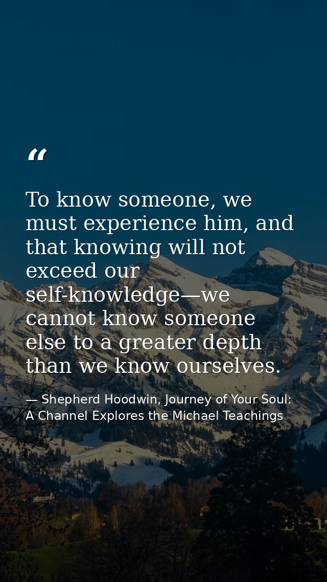 To know someone, we must experience him, and that knowing will not exceed our self-knowledge—we cannot know someone else — Shepherd Hoodwin, Journey of Your Soul: A Channel Explores the Michael Teachings