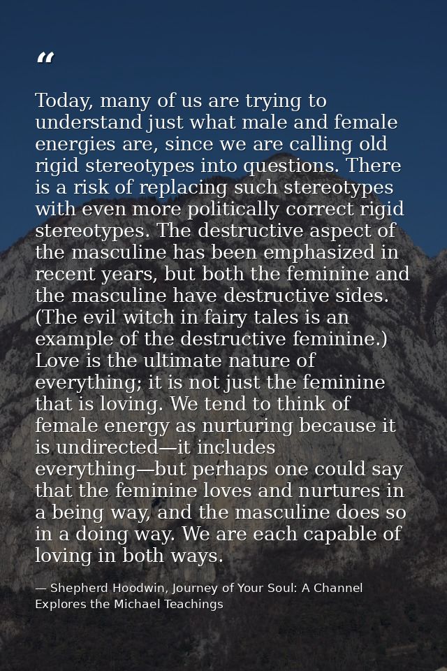 Today, many of us are trying to understand just what male and female energies are, since we are calling old rigid stereo — Shepherd Hoodwin, Journey of Your Soul: A Channel Explores the Michael Teachings