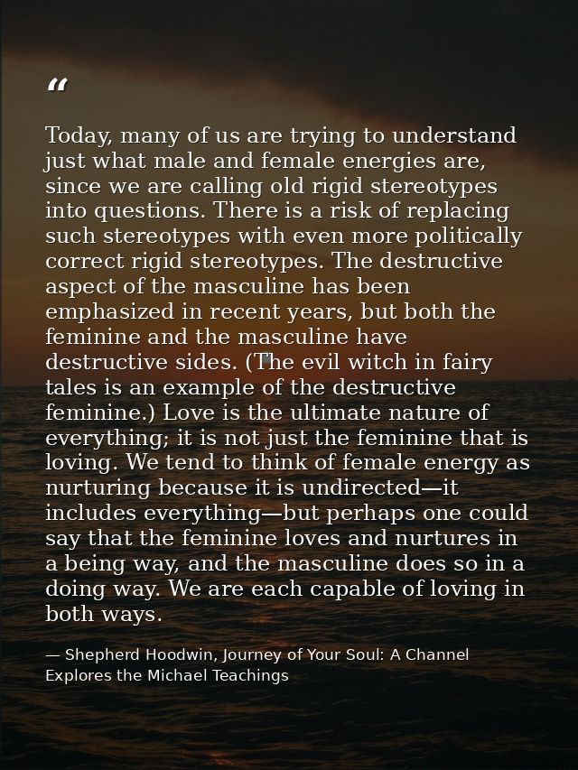 Today, many of us are trying to understand just what male and female energies are, since we are calling old rigid stereo — Shepherd Hoodwin, Journey of Your Soul: A Channel Explores the Michael Teachings