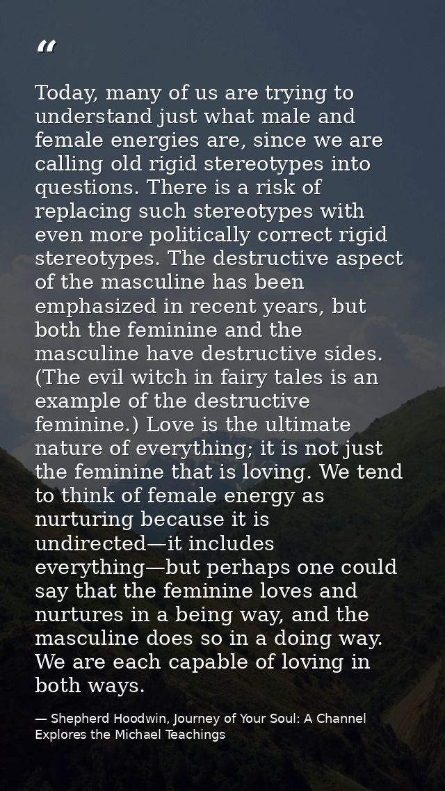Today, many of us are trying to understand just what male and female energies are, since we are calling old rigid stereo — Shepherd Hoodwin, Journey of Your Soul: A Channel Explores the Michael Teachings