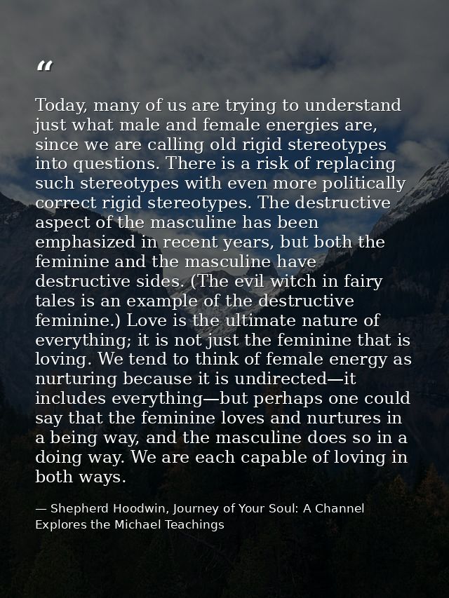 Today, many of us are trying to understand just what male and female energies are, since we are calling old rigid stereo — Shepherd Hoodwin, Journey of Your Soul: A Channel Explores the Michael Teachings