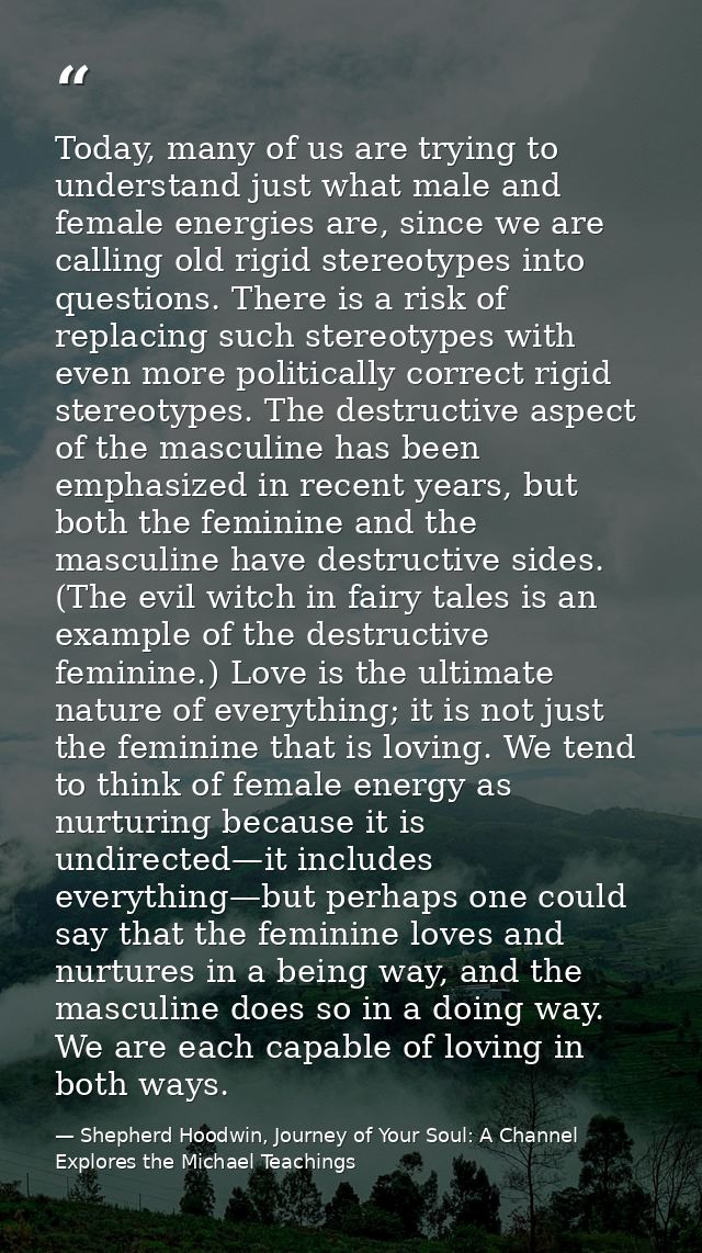 Today, many of us are trying to understand just what male and female energies are, since we are calling old rigid stereo — Shepherd Hoodwin, Journey of Your Soul: A Channel Explores the Michael Teachings