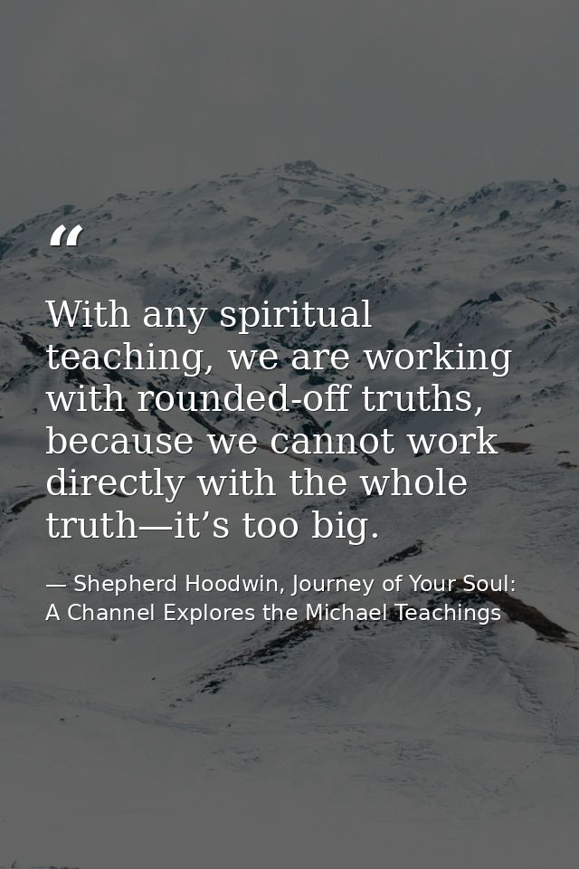 With any spiritual teaching, we are working with rounded-off truths, because we cannot work directly with the whole trut — Shepherd Hoodwin, Journey of Your Soul: A Channel Explores the Michael Teachings