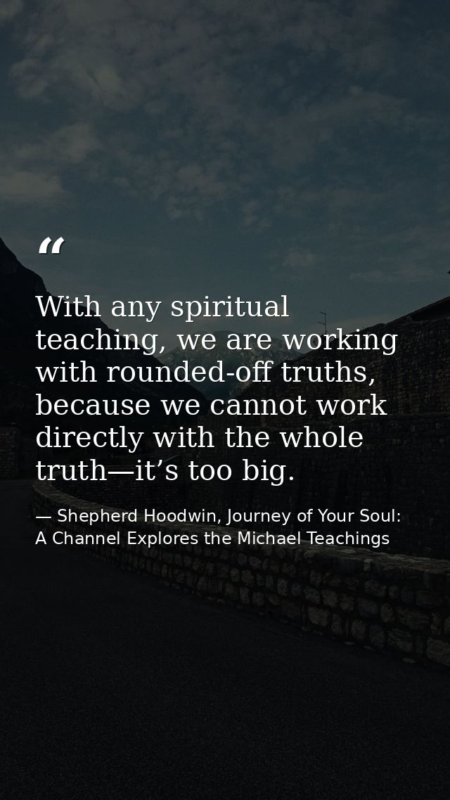 With any spiritual teaching, we are working with rounded-off truths, because we cannot work directly with the whole trut — Shepherd Hoodwin, Journey of Your Soul: A Channel Explores the Michael Teachings