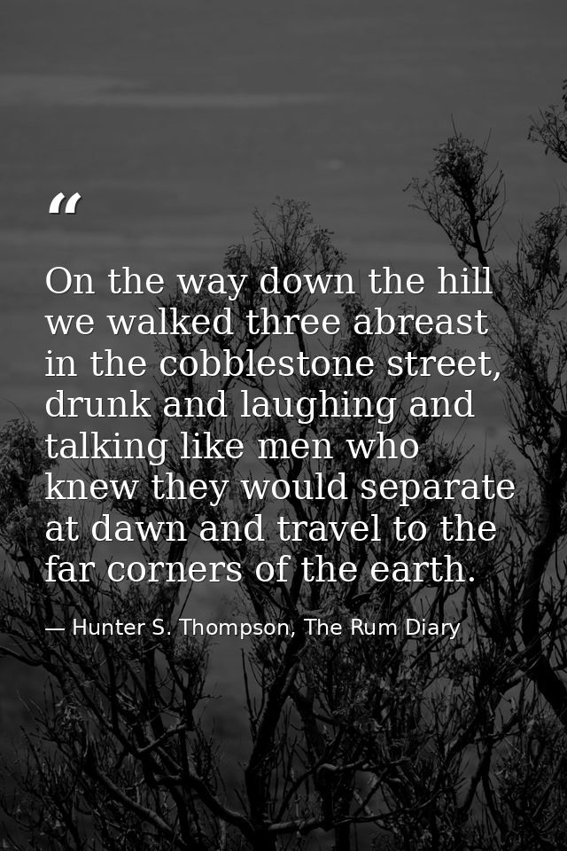 On the way down the hill we walked three abreast in the cobblestone street, drunk and laughing and talking like men who  — Hunter S. Thompson, The Rum Diary