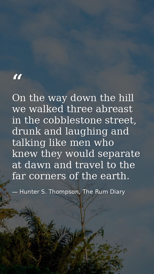 On the way down the hill we walked three abreast in the cobblestone street, drunk and laughing and talking like men who  — Hunter S. Thompson, The Rum Diary