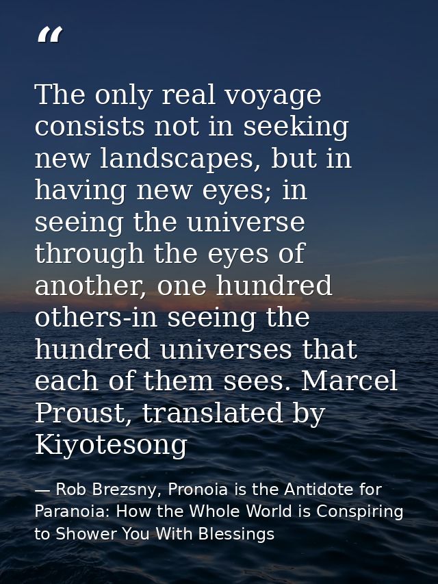 The only real voyage consists not in seeking new landscapes, but in having new eyes; in seeing the universe through the  — Rob Brezsny, Pronoia is the Antidote for Paranoia: How the Whole World is Conspiring to Shower You With Blessings